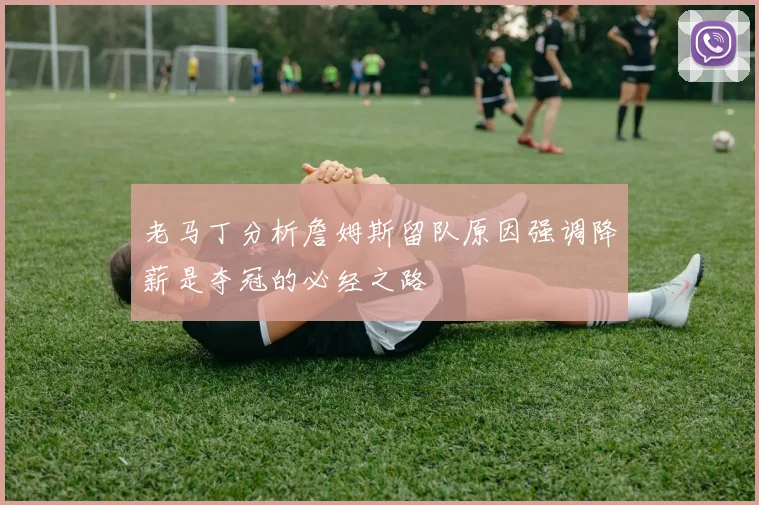 老马丁分析詹姆斯留队原因强调降薪是夺冠的必经之路