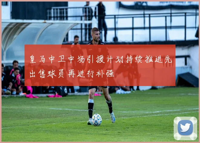 皇马中卫中场引援计划持续推进先出售球员再进行补强