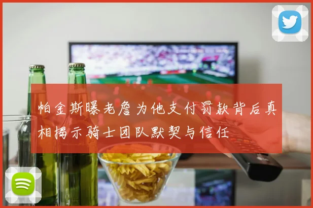 帕金斯曝老詹为他支付罚款背后真相揭示骑士团队默契与信任