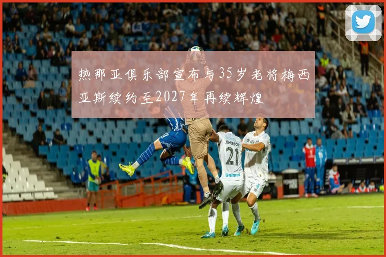 热那亚俱乐部宣布与35岁老将梅西亚斯续约至2027年再续辉煌