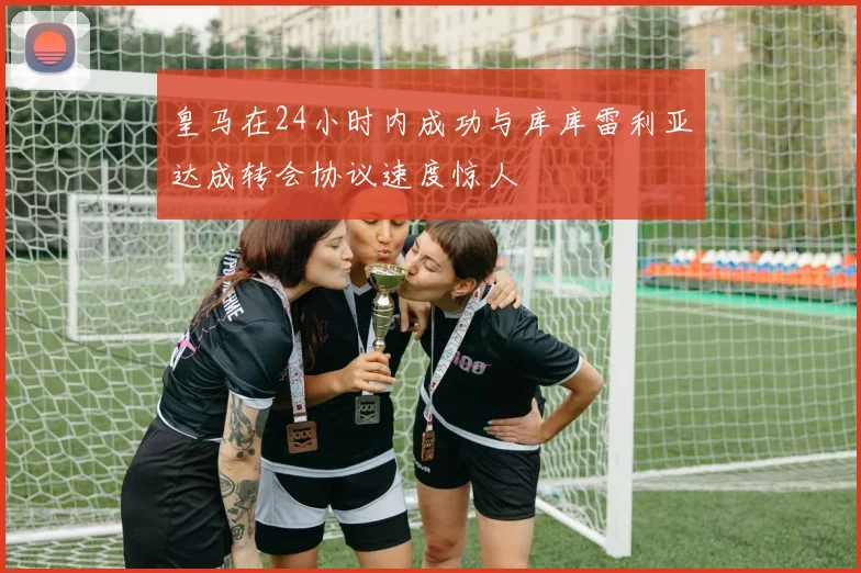 皇马在24小时内成功与库库雷利亚达成转会协议速度惊人