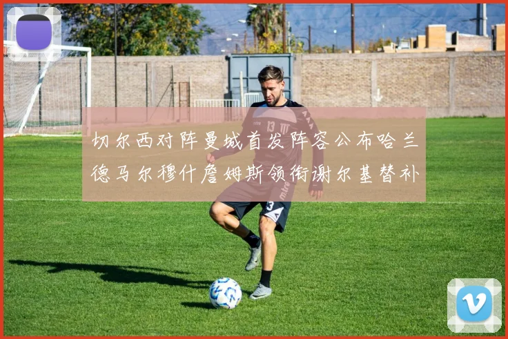 切尔西对阵曼城首发阵容公布哈兰德马尔穆什詹姆斯领衔谢尔基替补出战