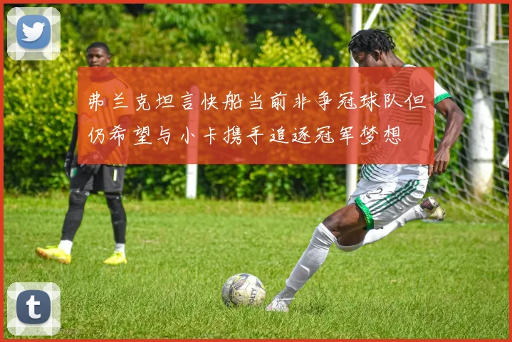 弗兰克坦言快船当前非争冠球队但仍希望与小卡携手追逐冠军梦想