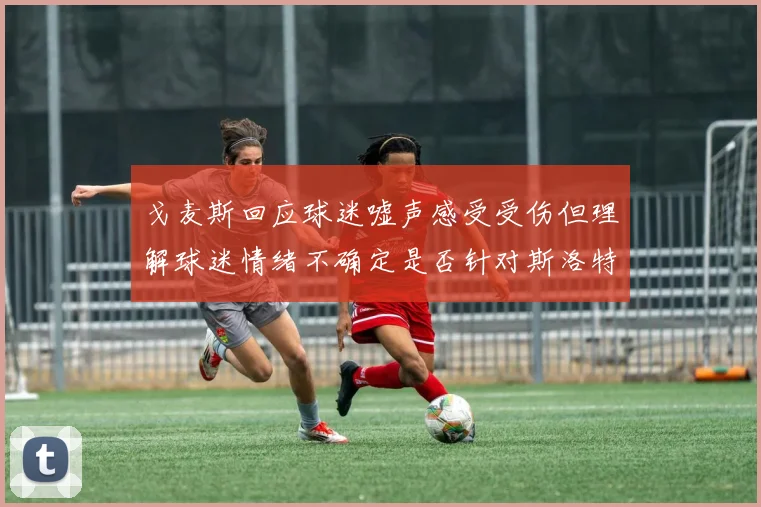 戈麦斯回应球迷嘘声感受受伤但理解球迷情绪不确定是否针对斯洛特