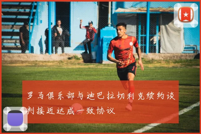 罗马俱乐部与迪巴拉切利克续约谈判接近达成一致协议