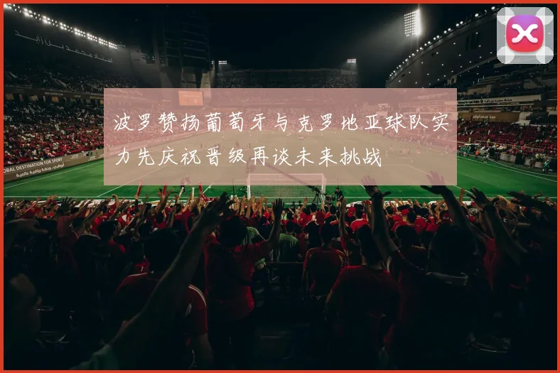 波罗赞扬葡萄牙与克罗地亚球队实力先庆祝晋级再谈未来挑战