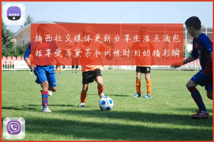 梅西社交媒体更新分享生活点滴包括享受马黛茶和训练时刻的精彩瞬间