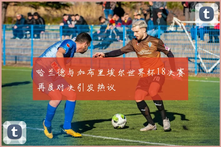 哈兰德与加布里埃尔世界杯18决赛再度对决引发热议