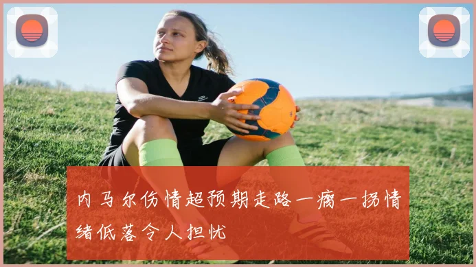 内马尔伤情超预期走路一瘸一拐情绪低落令人担忧