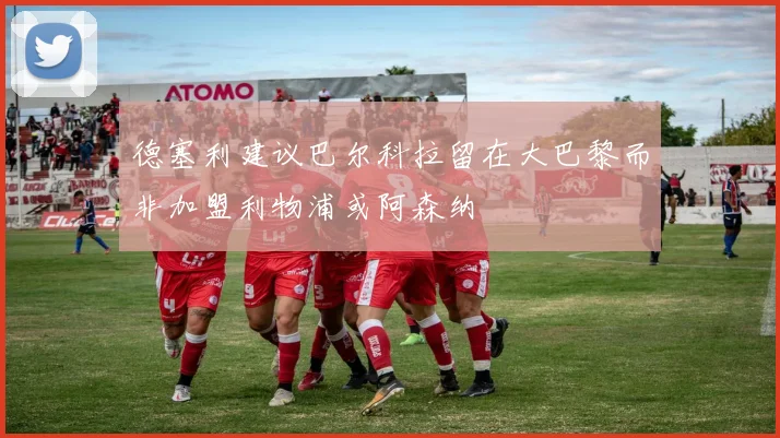 德塞利建议巴尔科拉留在大巴黎而非加盟利物浦或阿森纳