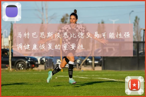 马特巴恩斯谈恩比德交易可能性强调健康恢复的重要性