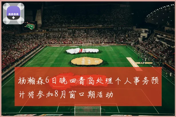 杨瀚森6日晚回青岛处理个人事务预计将参加8月窗口期活动