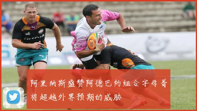 阿里纳斯盛赞阿德巴约组合字母哥将超越外界预期的威胁