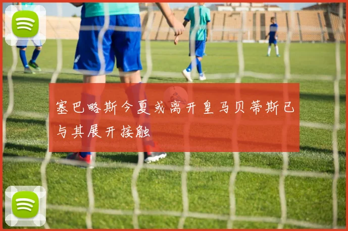 塞巴略斯今夏或离开皇马贝蒂斯已与其展开接触