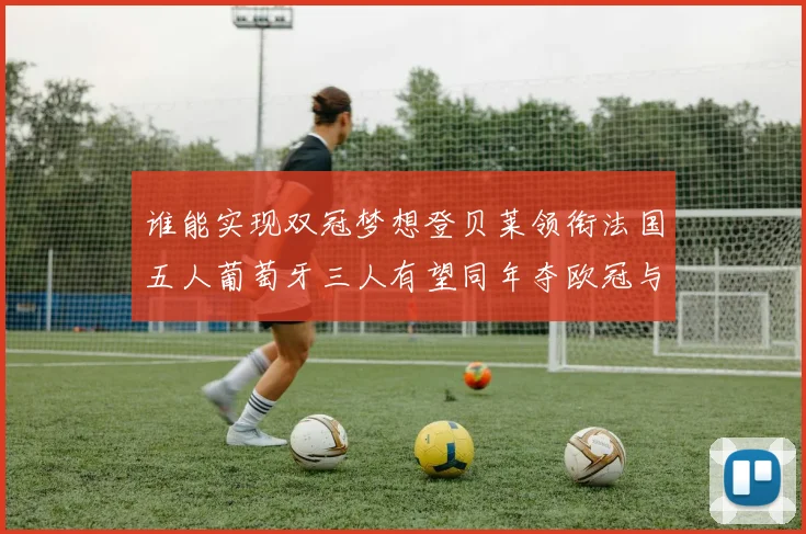 谁能实现双冠梦想登贝莱领衔法国五人葡萄牙三人有望同年夺欧冠与世界杯
